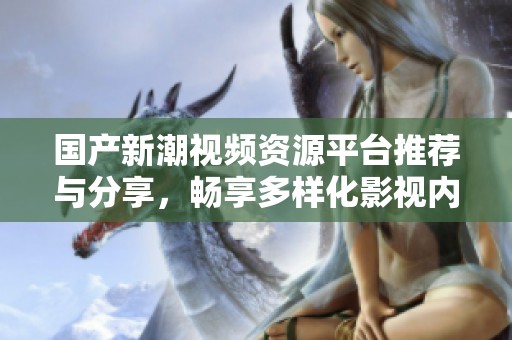 国产新潮视频资源平台推荐与分享，畅享多样化影视内容