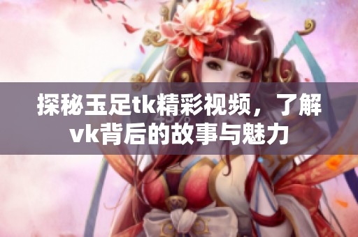探秘玉足tk精彩视频，了解vk背后的故事与魅力