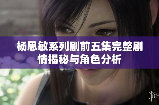 杨思敏系列剧前五集完整剧情揭秘与角色分析