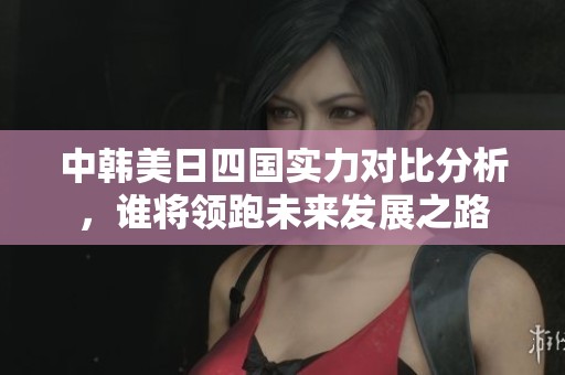 中韩美日四国实力对比分析，谁将领跑未来发展之路