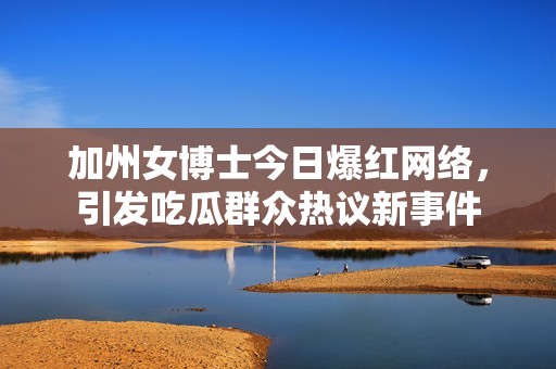 加州女博士今日爆红网络，引发吃瓜群众热议新事件