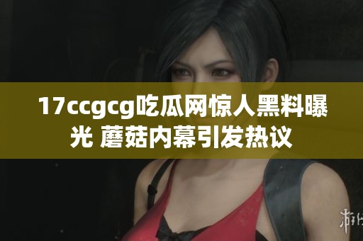 17ccgcg吃瓜网惊人黑料曝光 蘑菇内幕引发热议