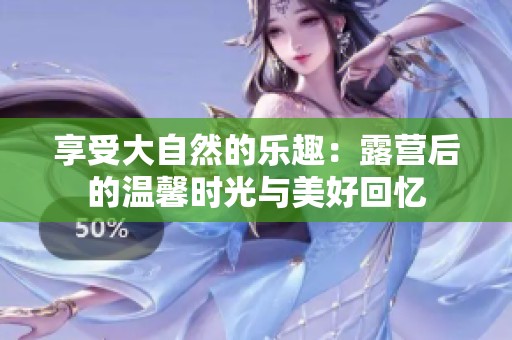 享受大自然的乐趣：露营后的温馨时光与美好回忆