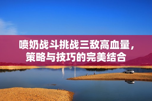 喷奶战斗挑战三敌高血量，策略与技巧的完美结合