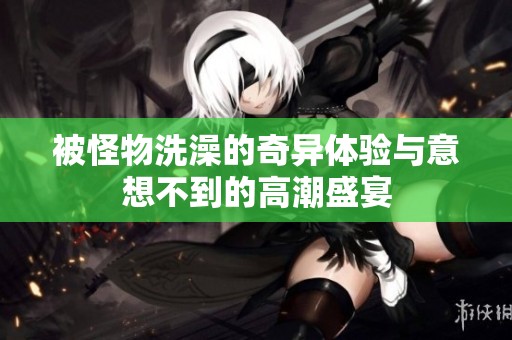被怪物洗澡的奇异体验与意想不到的高潮盛宴