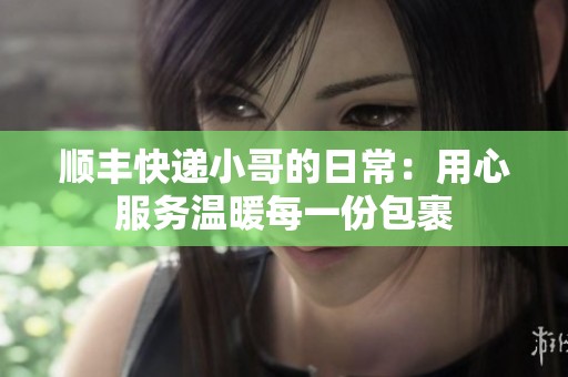 顺丰快递小哥的日常：用心服务温暖每一份包裹