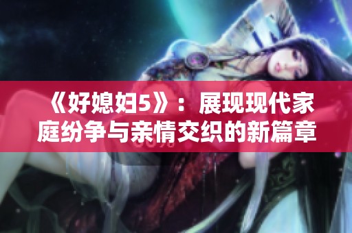 《好媳妇5》：展现现代家庭纷争与亲情交织的新篇章