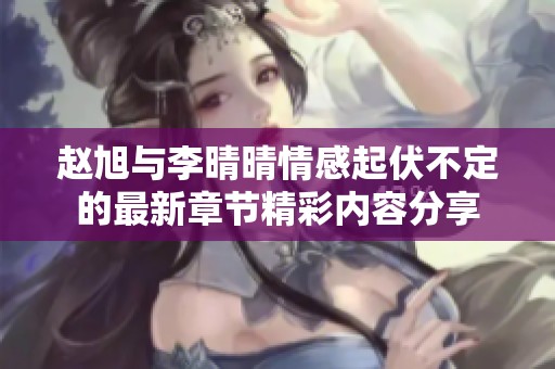 赵旭与李晴晴情感起伏不定的最新章节精彩内容分享