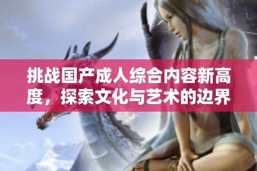 挑战国产成人综合内容新高度，探索文化与艺术的边界