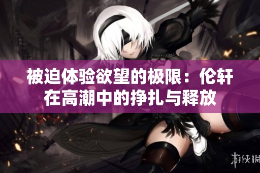 被迫体验欲望的极限：伦轩在高潮中的挣扎与释放
