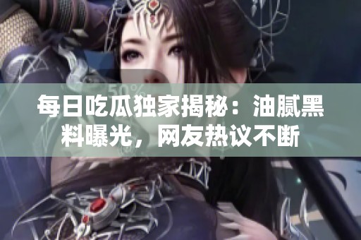 每日吃瓜独家揭秘：油腻黑料曝光，网友热议不断