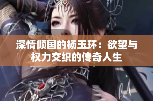深情倾国的杨玉环：欲望与权力交织的传奇人生