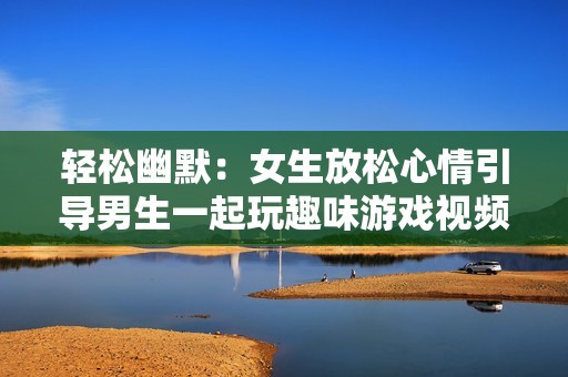 轻松幽默：女生放松心情引导男生一起玩趣味游戏视频