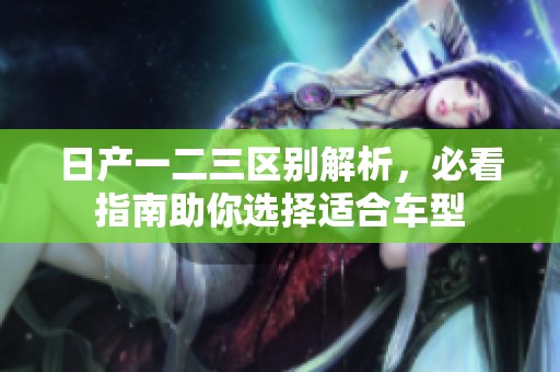 日产一二三区别解析，必看指南助你选择适合车型