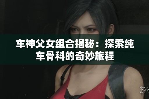 车神父女组合揭秘：探索纯车骨科的奇妙旅程